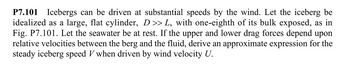 P7.101 Icebergs can be driven at substantial speeds by the wind. Let the iceberg be
idealized as a large, flat cylinder, D >> L, with one-eighth of its bulk exposed, as in
Fig. P7.101. Let the seawater be at rest. If the upper and lower drag forces depend upon
relative velocities between the berg and the fluid, derive an approximate expression for the
steady iceberg speed V when driven by wind velocity U.