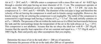 Air at T₁ = 20°C and P₁ 100 kPa enters a compressor with a mass flow rate of m= 0.025 kg/s
through a circular inlet pipe having an inner diameter of D₁ =1 cm. The compressor operates at
steady state. The mechanical power input to the compressor is W 3.5 kW. Air exits the
compressor at T₂ = 50°C and P₂ = 650 kPa. The diameter of the exit pipe is large and therefore the
velocity of the air leaving the compressor is small and its kinetic energy negligible. However, the
kinetic energy of the air entering the compressor is not negligible. The outlet of the compressor is
connected to a rigid storage tank having a volume of Vtank = 1.5 m³. The tank initially contains air
at Pini = 100 kPa. The pressure of the air within the tank rises as it is filled, but heat transfer between
the tank and the surroundings keeps the temperature of the air in the tank always at Ttank = 25°C.
This compressor is not adiabatic. Assume that the air obeys the ideal law with R = 287 J/kg-K.
Assume that the specific heat capacities of air are constant and equal to cv = 717 J/kg-K and cp =
1005 J/kg-K. State and justify any other assumptions that you employ.
=
=
Determine the mass of air in the tank after t 200 sec of operation.
Determine the pressure of the air in the tank after 200 sec of operation.