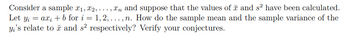 Consider a sample ₁, 2,...,n and suppose that the values of and s² have been calculated.
Let y₁ = axi + b for i=1,2,. n. How do the sample mean and the sample variance of the
yi's relate to and s² respectively? Verify your conjectures.