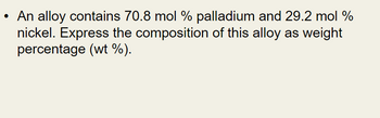 An alloy contains 70.8 mol % palladium and 29.2 mol %
nickel. Express the composition of this alloy as weight
percentage (wt %).