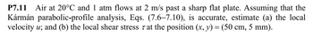 P7.11 Air at 20°C and 1 atm flows at 2 m/s past a sharp flat plate. Assuming that the
Kármán parabolic-profile analysis, Eqs. (7.6-7.10), is accurate, estimate (a) the local
velocity u; and (b) the local shear stress 7 at the position (x, y) = (50 cm, 5 mm).