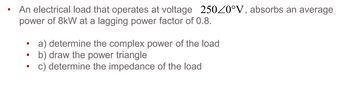 .
An electrical load that operates at voltage 2500°V, absorbs an average
power of 8kW at a lagging power factor of 0.8.
.
a) determine the complex power of the load
.
b) draw the power triangle
.
c) determine the impedance of the load