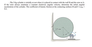 The 5-kg cylinder is initially at rest when it is placed in contact with the wall B and the rotor at A.
If the rotor always maintains a constant clockwise angular velocity, determine the initial angular
acceleration of the cylinder. The coefficient of kinetic friction at the contacting surfaces B and C is k
0.2.
=
B
125 mm
45°