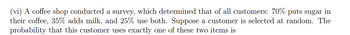 (vi) A coffee shop conducted a survey, which determined that of all customers: 70% puts sugar in
their coffee, 35% adds milk, and 25% use both. Suppose a customer is selected at random. The
probability that this customer uses exactly one of these two items is