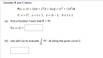 Consider F and C below.
F(x, y, z) = (2xz + y²)i + 2xyj + (x² + 12z²) k
C: x = t², y = t + 3, z = 2t − 1, 0 ≤ t ≤ 1
(a) Find a function of such that F
f(x, y, z)
=
(b) Use part (a) to evaluate
So
= Vf.
Vf. dr along the given curve C.