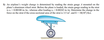 1) An airplane's weight change is determined by reading the strain gauge A mounted on the
plane's aluminum wheel strut. Before the plane is loaded, the strain gauge reading in the strut
is &₁ = 0.00100 in./in., whereas after loading &2 = 0.00243 in./in. Determine the change in the
force on the strut if the cross-sectional area of the strut is 3.5 in². and E = 10(10³) Ksi.
O