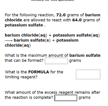 For the following reaction, 72.0 grams of barium
chloride are allowed to react with 64.0 grams of
potassium sulfate.
barium chloride(aq) + potassium sulfate(aq)
→→→→→barium sulfate(s) + potassium
chloride (aq)
What is the maximum amount of barium sulfate
that can be formed?
grams
What is the FORMULA for the
limiting reagent?
What amount of the excess reagent remains after
the reaction is complete?
grams