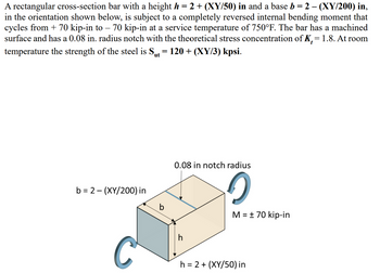 A rectangular cross-section bar with a height h = 2 + (XY/50) in and a base b = 2 - (XY/200) in,
in the orientation shown below, is subject to a completely reversed internal bending moment that
cycles from + 70 kip-in to 70 kip-in at a service temperature of 750°F. The bar has a machined
surface and has a 0.08 in. radius notch with the theoretical stress concentration of K, = 1.8. At room
-
temperature the strength of the steel is S₁t = 120 + (XY/3) kpsi.
ut
b=2(XY/200) in
b
0.08 in notch radius
h
C
M = ± 70 kip-in
h=2+(XY/50) in