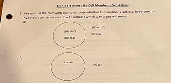 Transport Across the Cell Membrane Worksheet
1. For each of the following examples, state whether the solution is isotonic, hypertonic or
hypotonic and draw an arrow to indicate which way water will move.
a)
b)
100% H₂O
10% NaCl
0% NaCl
90% H₂O
83
5% salt
10% salt