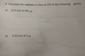 4. Calculate the volume in Liters at STP of the following gases.
a) 12.5 mol of NH3 (g)
b)
0.35 mol of 12 (8)
1
Inol NH3
2.80×10²4 MH,