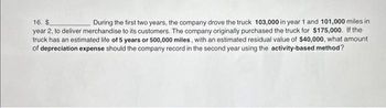 16. $
During the first two years, the company drove the truck 103,000 in year 1 and 101,000 miles in
year 2, to deliver merchandise to its customers. The company originally purchased the truck for $175,000. If the
truck has an estimated life of 5 years or 500,000 miles, with an estimated residual value of $40,000, what amount
of depreciation expense should the company record in the second year using the activity-based method?