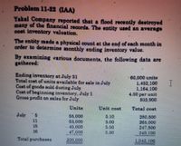 Problem 11-22 (IAA)
Yakal Company reported that a flood recently destroyed
many of the financial records. The entity used an average
cost inventory valuation.
The entity made a physical count at the end of each month in
order to determine monthly ending inventory value.
By examining various documents, the following data are
gathered:
Ending inventory at July 31
Total cost ofunits available for sale in July
Cost of goods sold during July
Cost of beginning inventory, July 1
Gross profit on sales for July
60,000 units
1,452,100
1,164,100
4.00 per unit
935,900
Units
Unit cost
Total cost
July
55,000
53,000
45,000
47,000
5.10
5.00
5.50
280,500
11
265,000
247,500
15
16
5.30
249,100
Total purchaes
200,000
1.042,100
