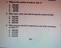 1. What is the number of units on July 1?
a 102,500
b. 140,000
76,500
d.
C.
60,000
2. How many units were sold during thę month of July?
a. 242,500
b. 140,000
c. 302,500
d. 260,000
3. What amount should be reported as cost of the inventory
on July 31?
a. 288,000
b. 410,000
c. 312,600
d. 240,000
351
