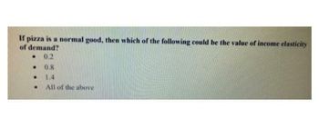 If pizza is a normal good, then which of the following could be the value of income elasticity
of demand?
. 0.2
.
0.8
1.4
All of the above
.
.