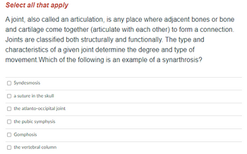 ### Anatomy and Physiology: Joints and Articulations

**Select all that apply**

A joint, also called an articulation, is any place where adjacent bones or bone and cartilage come together (articulate with each other) to form a connection. Joints are classified both structurally and functionally. The type and characteristics of a given joint determine the degree and type of movement.

**Which of the following is an example of a synarthrosis?**

- [ ] Syndesmosis
- [ ] a suture in the skull
- [ ] the atlanto-occipital joint
- [ ] the pubic symphysis
- [ ] Gomphosis
- [ ] the vertebral column