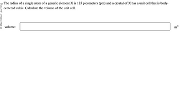 Macmillan Learning
The radius of a single atom of a generic element X is 185 picometers (pm) and a crystal of X has a unit cell that is body-
centered cubic. Calculate the volume of the unit cell.
volume:
m³
3