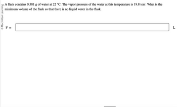 O Macmillan Learning
A flask contains 0.581 g of water at 22 °C. The vapor pressure of the water at this temperature is 19.8 torr. What is the
minimum volume of the flask so that there is no liquid water in the flask.
V =
L