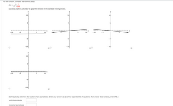 For the function, complete the following steps.
X-5
f(x)
x² + 200
(a) Use a graphing calculator to graph the function in the standard viewing window.
y
-10
- 10
-5
-5
10
horizontal asymptotes
5
-5
-10
y
10
5
-5
-10
5
5
10
10
X
X
---10
y
10
5
-5
-10
5
X
10
-10
-5
y
10
5
-5
-10
(b) Analytically determine the location of any asymptotes. (Enter your answers as a comma-separated list of equations. If an answer does not exist, enter DNE.)
vertical asymptotes
10
X
(i)