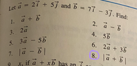 Let \(\vec{a} = 2\hat{i} + 5\hat{j}\) and \(\vec{b} = 7\hat{i} - 3\hat{j}\). Find:

1. \(\vec{a} + \vec{b}\)

2. \(\vec{a} - \vec{b}\)

3. \(2\vec{a}\)

4. \(5\vec{b}\)

5. \(3\vec{a} - 5\vec{b}\)

6. \(2\vec{a} + 3\vec{b}\)

7. \(|\vec{a} - \vec{b}|\)

8. \(|\vec{a} + \vec{b}|\)