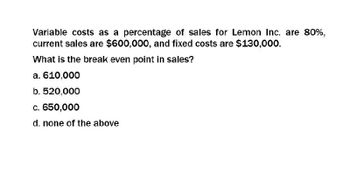 Variable costs as a percentage of sales for Lemon Inc. are 80%,
current sales are $600,000, and fixed costs are $130,000.
What is the break even point in sales?
a. 610,000
b. 520,000
c. 650,000
d. none of the above