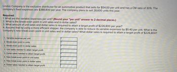 Lindon Company is the exclusive distributor for an automotive product that sells for $54.00 per unit and has a CM ratio of 30%. The
company's fixed expenses are $388,800 per year. The company plans to sell 28,600 units this year.
Required:
1. What are the variable expenses per unit? (Round your "per unit" answer to 2 decimal places.)
2. What is the break-even point in unit sales and in dollar sales?
3. What amount of unit sales and dollar sales is required to attain a target profit of $226,800 per year?
4. Assume that by using a more efficient shipper, the company is able to reduce its variable expenses by $5.40 per unit. What is the
company's new break-even point in unit sales and in dollar sales? What dollar sales is required to attain a target profit of $226,800?
1. Variable expense per unit
2. Break-even point in units
2. Break-even point in dollar sales
3. Unit sales needed to attain target profit
3. Dollar sales needed to attain target profit
4. New break-even point in unit sales
4. New break-even point in dollar sales
4. Dollar sales needed to attain target profit