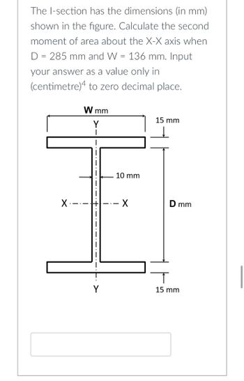 The I-section has the dimensions (in mm)
shown in the figure. Calculate the second
moment of area about the X-X axis when
D = 285 mm and W = 136 mm. Input
your answer as a value only in
(centimetre)4 to zero decimal place.
W mm
15 mm
X.
Y
10 mm
X
D mm
15 mm