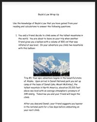 Boyle's Law Wrap-Up
Use the knowledge of Boyle's Law that you have gained from your
reading and calculations to answer the following questions.
1. You and a friend decide to climb some of the tallest mountains in
the world. You are about to leave on your trip when another
friend gives you a balloon with a volume of 800 cm? that was
inflated at sea level. On your adventure you climb two mountains
with this balloon:
Trip #1: Your epic adventure begins in the beautiful state
of Alaska. Upon arrival in Denali National park you set up
camp at the base of Denali (aka. Mount McKinley), the
tallest mountain in North America, elevation 20,310 feet
above sea level with an average atmospheric pressure of
345 mmHg. Tomorrow you and your friend will begin the
climb.
After you descend Denali, your friend suggests you layover
in the national park for a few days before embarking on
your next climb.
