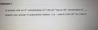 **Question 1**

A solution with an \( \text{H}^+ \) concentration of \( 7.26 \times 10^{-4} \) has an \( \text{OH}^- \) concentration of ____.

Submit your answer in exponential notation. (i.e. - submit \( 3.45 \times 10^{-6} \) as 3.45e-6)