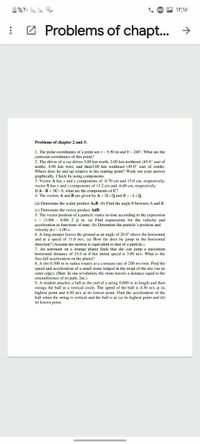 1%Y. li. lin.
A IY:10
: 2 Problems of chapt.. →
Problems of chapter 2 and 3:
1. The polar coordinates of a point are r = 5.50 m and 0 = 240°. What are the
cartesian coordinates of this point?
2. The driver of a car drives 3.00 km north, 2.00 km northeast (45.0° east of
north). 4.00 km west, and then3.00 km southeast (45.0° east of south).
Where does he end up relative to his starting point? Work out your answer
graphically. Check by using components.
3. Vector A has x and y components of -8.70 cm and 15.0 cm, respectively;
vector B has x and y components of 13.2 cm and -6.60 cm, respectively.
If A - B + 3C0, what are the components of C?
4. The vectors A and B are given by A = 2i +3j andB = -i+2j.
(a) Determine the scalar product A.B. (b) Find the angle 0 between A and B.
(c) Determine the vector product AXB.
5. The vector position of a particle varies in time according to the expression
r = (3.00i - 6.00: 2 j) m. (a) Find expressions for the velocity and
acceleration as functions of time. (b) Determine the particle's position and
velocity at = 1.00 s.
6. A long-jumper leaves the ground at an angle of 20.0° above the horizontal
and at a speed of 11.0 m/s. (a) How far does he jump in the horizontal
direction? (Assume his motion is equivalent to that of a particle.)
7. An astronaut on a strange planet finds that she can jump a maximum
horizontal distance of 15.0 m if her initial speed is 3.00 m/s. What is the
free-fall acceleration on the planet?
8. A tire 0.500 m in radius rotates at a constant rate of 200 rev/min. Find the
speed and acceleration of a small stone lodged in the tread of the tire (on its
outer edge). (Hint: In one revolution, the stone travels a distance cqual to the
circumference of its path, 2tr.)
9. A student attaches a ball to the end of a string 0.600 m in length and then
swings the ball in a vertical circle. The speed of the ball is 4.30 m/s at its
highest point and 6.50 m's at its lowest point. Find the acceleration of the
ball when the string is vertical and the ball is at (a) its highest point and (b)
its lowest point.
