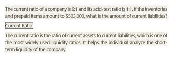 The current ratio of a company is 6:1 and its acid-test ratio is 1:1. If the inventories
and prepaid items amount to $503,000, what is the amount of current liabilities?
Current Ratio:
The current ratio is the ratio of current assets to current liabilities, which is one of
the most widely used liquidity ratios. It helps the individual analyze the short-
term liquidity of the company.