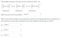 The possible resonance structures for the cyanate ion, OCN, are:
N=c=ö
:NEC-0:
:N-CEO:
Structure A
Structure B
Structure C
Which structure is the most stable? [Select ]
What are the formal charges on the oxygen (O), carbon (C), and nitrogen (N) atoms, respectively, in
the resonance structure that contributes most to the stability of the cyanate ion, OCN ?
O:
[ Select ]
C
[
[ Select ]
N
[ Select ]
>
