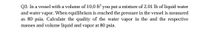 Q3: In a vessel with a volume of 10,0 ft' you put a mixture of 2.01 lb of liquid water
and water vapor. When equilibrium is reached the pressure in the vessel is measured
as 80 psia. Calculate the quality of the water vapor in the and the respective
masses and volume liquid and vapor at 80 psia.
