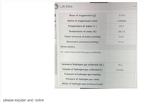 A Lab Data
Mass of magnesium (g)
0.016
Moles of magnesium (mol)
0.00066
Temperature of water ("C)
25.0
Temperature of water (K)
298.15
Vapor pressure of water (mmHg)
23.8
Barometric pressure (mmHg)
771.0
Observations
the water was presenting gas conditions
e of
Volume of hydrogen gas collected (L)
Volume of hydrogen gas collected (ml)
15.6
0.0156
Pressure of hydrogen gas (mmHg)
Pressure of hydrogen gas (atm)
Moles of hydrogen gas produced (mol)
please explain and solve
