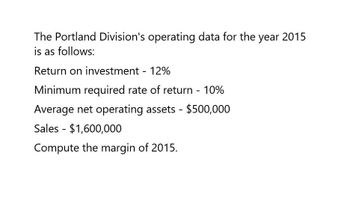 The Portland Division's operating data for the year 2015
is as follows:
Return on investment - 12%
Minimum required rate of return -10%
Average net operating assets - $500,000
Sales $1,600,000
-
Compute the margin of 2015.