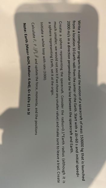 Write a computer program to model the motion of a spacecraft of mass 150000 kg that is launched
from a location 10 Earth radii from the center of the Earth. Start with a At=60 s and initial speed=
2000 m/s in a direction perpendicular to the line between the spacecraft and Earth.
Create a sphere representing the spacecraft. Consider the radius=0.1* Earth radius (although it is
much smaller, we would not see it if we chose any smaller value) and make sure to leave a trail. Create
a sphere representing Earth, set it at the origin.
Initiate a while loop with rate (1000).
Calculate 7, f, F, F and update the force, momenta, and the positions
Note: Earth (Mass= 6e24, Radius= 6.4e6), G= 6.67e-11 in Sl