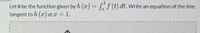 Let h be the function given by h (z) = [f (t) dt. Write an equation of the line
tangent to h (r) at z = 1.
