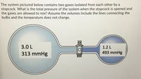 The system pictured below contains two gases isolated from each other by a
stopcock. What is the total pressure of the system when the stopcock is opened and
the gases are allowed to mix? Assume the volumes include the lines connecting the
bulbs and the temperature does not change.
3.0 L
1.2 L
313 mmHg
493 mmHg
OOE
