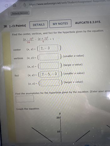 G
Submit Answer
https://www.webassign.net/web/Student/Assignment-Responses,
38. [-/3 Points] DETAILS
MY NOTES
AUFCAT8 8.3.015.
Find the center, vertices, and foci for the hyperbola given by the equation.
(x-2)² - (y + 3)² = 1
16
-
+
9
center
(x, y) =
2,-3
vertices
(x, y) = (
(smaller x-value)
(x, y) =
(larger x-value)
foci
(x, y) = (25,- 3
(smaller x-value)
(larger x-value)
(x, y) = (
Find the asymptotes for the hyperbola given by the equation. (Enter your answ
Graph the equation.
y
20ㅏ
10