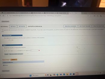 national university lo x N 1 System Alerts | Nat X D2L Week Two Assignme X D2L Week Two Assignme x Cengage Learning
|
https://www.webassign.net/web/Student/Assignment-Responses/submit?dep=35669289&tags=autosave#Q34
Submit Answer
X
WMTH 215 Week 2 HV X
New tab
All ✩
中
[0/2 Points]
DETAILS
MY NOTES
AUFCAT8 4.5.005.MI.SA.
PREVIOUS ANSWERS
ASK YOUR TEACHER
PRACTICE ANOTHER
This question has several parts that must be completed sequentially. If you skip a part of the question, you will not receive any points for the skipped part, and you will not be able to come back to the skipped
part.
Tutorial Exercise
Use algebraic procedures to find the exact solution or solutions of the equation.
2x = 128
Step 1
Recall the Equality of Exponents Theorem.
If bxby, then x = y, provided b> 0 and b 7
Submit
Skip (you cannot come back)
Watch It
Need Help?
Additional Materials
eBook
Submit Answer
F
ostly clear
X
7:37
Q Search
KO L
9/13/20