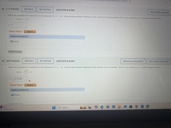 290&tags=autosave#question3198642_38
4₁
42. [-/1 Points]
DETAILS
MY NOTES
AUFCAT8 6.6.006.
ASK YOUR TEACHER
Solve the equation for solutions in the interval 0 < x < 2л. Round approximate solutions to the nearest ten-thousandth. (Enter your answers as a comma-separated list.)
2 sin x = √2
X =
Need Help?
Watch It
Additional Materials
eBook
Submit Answer
43. [0/1 Points]
DETAILS
MY NOTES
AUFCAT8 6.6.007.
PREVIOUS ANSWERS
ASK YOUR TEACHER
Solve the equation for solutions in the interval 0 ≤ x < 2. Round approximate solutions to the nearest ten-thousandth. (Enter your answers as a comma-separated list.)
√3
tan x-
=
= 0
3
X
Watch It
x = 0.5236
Need Help?
Additional Materials
1 61°F
Mostly cloudy
eBook
О
W
Q Search