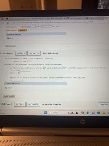 national university lo x N 1 System Alerts | Nat X D2L Week Two Assignme X
Week Two Assignme x Cengage Learning
D2L
× WM
https://www.webassign.net/web/Student/Assignment-Responses/submit?dep=35669289&tags=autosave#Q34
Shift the graph of f vertically upward
Need Help?
Watch It
Additional Materials
eBook
Submit Answer
10. [-/3 Points]
DETAILS
MY NOTES
8
units.
AUFCAT8 4.2.054.
The monthly income I, in dollars, from a new product is given by
I(t) = 8400 - 4500e-0.006t
where t is the time, in months, since the product was first put on the market.
(a) What was the monthly income after the 10th month and after the 100th month? (Round your answers to the nearest cent.)
I(10) = $
I(100)
=
$
(b) What will the monthly income from the,product approach as the time increases without bound?
$
Additional Materials
eBook
Submit Answer
[1/1 Points]
DETAILS
MY NOTES
AUFCAT8 4.3.007.MI.
stly clear
Q Search
L
hp
PREVIOU