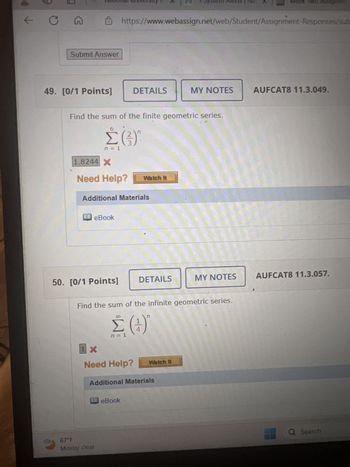 ↑
C
G
National University
1 System Alerts The
WEEK TWD Assignme
Submit Answer
https://www.webassign.net/web/Student/Assignment-Responses/sub
49. [0/1 Points]
DETAILS
MY NOTES
AUFCAT8 11.3.049.
Find the sum of the finite geometric series.
Σ(3)
n = 1
1.8244 X
Need Help?
Watch It
Additional Materials
eBook
50. [0/1 Points]
DETAILS
MY NOTES
AUFCAT8 11.3.057.
Find the sum of the infinite geometric series.
1X
Σ(4)
n = 1
Need Help?
n
Watch It
Additional Materials
eBook
67°F
Mostly clear
Q Search