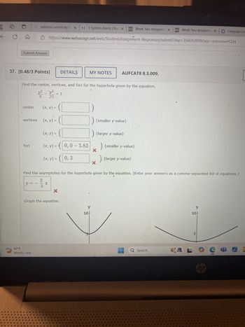 ← CA
a
national university lo X N 1 System Alerts | Nat X D2L Week Two Assignme X
D2L Week Two Assignme x Cengage Lea
https://www.webassign.net/web/Student/Assignment-Responses/submit?dep=35669289&tags=autosave#Q34
Submit Answer
37. [0.48/3 Points]
DETAILS
MY NOTES
AUFCAT8 8.3.009.
Find the center, vertices, and foci for the hyperbola given by the equation.
x²
1
9
25
center
(x, y) =
vertices
(x, y) =
(smaller y-value)
(x, y) =.
(larger y-value)
foci
(x, y) = {( 0, 0 – 5.83
(smaller y-value)
(x, y) = ( | 0, 3
(larger y-value)
Find the asymptotes for the hyperbola given by the equation. (Enter your answers as a comma-separated list of equations.)
3
y=
x
5
x
Graph the equation.
67°F
Mostly clear
y
10
y
10-
5
Q Search
L
пр