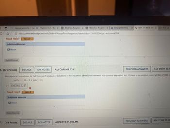Q national university lcx | 1 System Alerts | Nat X
D2L Week Two Assignme x D2L Week Two Assignme Cengage Learning XMTH 215 Week 2 HV X
New tab
C
https://www.webassign.net/web/Student/Assignment-Responses/submit?dep=35669289&tags=autosave#Q34
Need Help?
Watch It
Additional Materials
eBook
Submit Answer
1. [0/1 Points] DETAILS
MY NOTES
AUFCAT8 4.5.031.
PREVIOUS ANSWERS
ASK YOUR TEA
Use algebraic procedures to find the exact solution or solutions of the equation. (Enter your answers as a comma-separated list. If there is no solution, enter NO SOLUTION.)
log (2x 13) = 2 + log(x8)
x= 8.030612245
X
Need Help?
Watch It
Additional Materials
eBook
Submit Answer
32. [3/4 Points]
DETAILS
MY NOTES
AUFCAT8 8.1.007.MI.
PREVIOUS ANSWERS
ASK YOUR TEAC