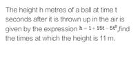 The height h metres of a ball at time t
seconds after it is thrown up in the air is
given by the expression h= 1+ 15t – 5t find
the times at which the height is 11 m.
||
