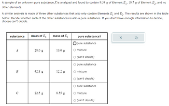 A sample of an unknown pure substance \( X \) is analyzed and found to contain 9.34 g of Element \( E_1 \), 10.7 g of Element \( E_2 \), and no other elements.

A similar analysis is made of three other substances that also only contain Elements \( E_1 \) and \( E_2 \). The results are shown in the table below. Decide whether each of the other substances is also a pure substance. If you don't have enough information to decide, choose can’t decide.

| substance | mass of \( E_1 \) | mass of \( E_2 \) | pure substance? |
|-----------|-------------------|-------------------|-----------------|
| \( A \)   | 28.0 g            | 16.0 g            | ○ pure substance<br>○ mixture<br>○ (can’t decide) |
| \( B \)   | 42.8 g            | 12.2 g            | ○ pure substance<br>○ mixture<br>○ (can’t decide) |
| \( C \)   | 22.5 g            | 8.55 g            | ○ pure substance<br>○ mixture<br>○ (can’t decide) |