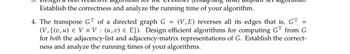 Establish the correctness and analyze the running time of your algorithm.
4. The transpose GT of a directed graph G = (V,E) reverses all its edges that is, GT =
(V,{(v,u) e VxV: (u,v) = E}). Design efficient algorithms for computing GT from G
for both the adjacency-list and adjacency-matrix representations of G. Establish the correct-
ness and analyze the running times of your algorithms.