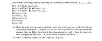 2. Consider the following program operating on disjoint sets over the domain {x1, x2, ..., x16}:
1 to 16 do MAKESET(xi)
for
for
1 to 15 by 2 do WUNION(xi, Xi+1)
for i = 1 to 13 by 4 do WUNION (xi, Xi+2)
WUNION(X1, X5)
WUNION(X11, X13)
WUNION (X1, X10)
FINDSET(x2)
FINDSET(X9)
(a) Show the data structure that results after each step of the program (with the for loops
considered single steps). Use both the tree and the array representation of disjoint sets.
Assume (like we did in class) that if the sets containing x; and x; have the same size,
then the operation WUNION(xi, x;) adds the set x; to the children of x;.
(b) What is returned by the two calls to FINDSET? Explain.