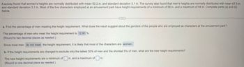 A survey found that women's heights are normally distributed with mean 62.2 in. and standard deviation 3.1 in. The survey also found that men's heights are normally distributed with mean 67.5 in.
and standard deviation 3.1 in. Most of the live characters employed at an amusement park have height requirements of a minimum of 56 in. and a maximum of 64 in. Complete parts (a) and (b)
below.
a. Find the percentage of men meeting the height requirement. What does the result suggest about the genders of the people who are employed as characters at the amusement park?
The percentage of men who meet the height requirement is 12.91 %.
(Round to two decimal places as needed.)
Since most men do not meet the height requirement, it is likely that most of the characters are women.
b. If the height requirements are changed to exclude only the tallest 50% of men and the shortest 5% of men, what are the new height requirements?
The new height requirements are a minimum of ☐ in. and a maximum of
(Round to one decimal place as needed.)
in.