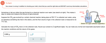 Try Again
Your answer is wrong. In addition to checking your math, check that you used the right data and DID NOT round any intermediate calculations.
Sometimes in lab we collect the gas formed by a chemical reaction over water (see sketch at right). This makes it
easy to isolate and measure the amount of gas produced.
2
Suppose the CO₂ gas evolved by a certain chemical reaction taking place at 50.0 °C is collected over water, using
an apparatus something like that in the sketch, and the final volume of gas in the collection tube is measured to be
77.5 mL.
0.880 g
x10
X
collected
Sketch of a gas-collection apparatus
Calculate the mass of CO₂ that is in the collection tube. Round your answer to 2 significant digits. You can make any normal and reasonable assumption about
2
the reaction conditions and the nature of the gases.
Ś
gas
water
chemical
reaction